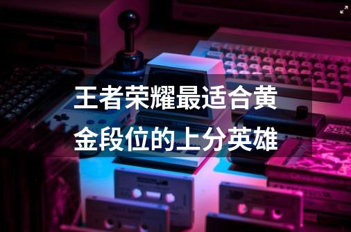 王者荣耀最适合黄金段位的上分英雄-第1张-游戏信息-龙启网
