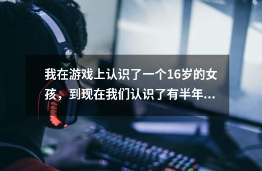 我在游戏上认识了一个16岁的女孩,到现在我们认识了有半年了,可有一天她说她喜欢我,当时我也没说什么-第1张-游戏信息-龙启网