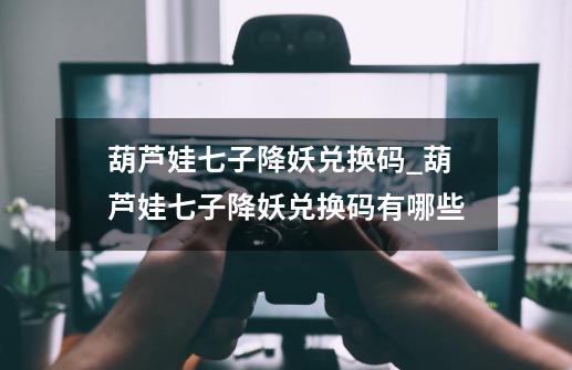 葫芦娃七子降妖兑换码_葫芦娃七子降妖兑换码有哪些-第1张-游戏信息-龙启网