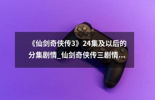 《仙剑奇侠传3》24集及以后的分集剧情_仙剑奇侠传三剧情解说-第1张-游戏信息-龙启网
