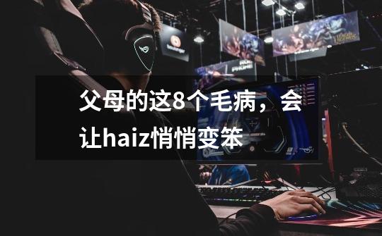 父母的这8个毛病,会让haiz悄悄变笨-第1张-游戏信息-龙启网