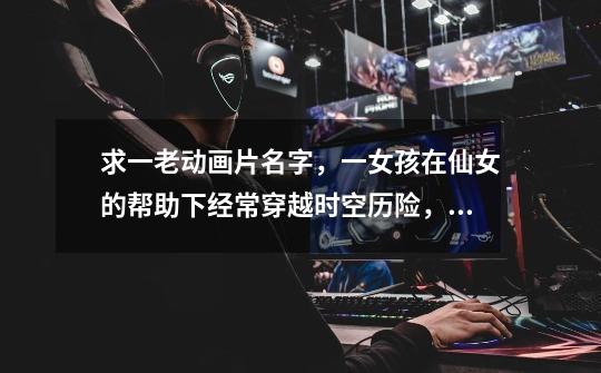 求一老动画片名字,一女孩在仙女的帮助下经常穿越时空历险,危机关头仙女总会相救,每次都是乘坐大泡泡离-第1张-游戏信息-龙启网