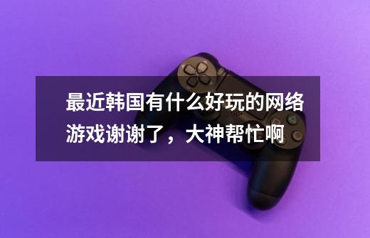 最近韩国有什么好玩的网络游戏谢谢了,大神帮忙啊-第1张-游戏信息-龙启网