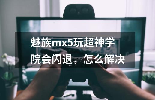魅族mx5玩超神学院会闪退，怎么解决-第1张-游戏信息-龙启网