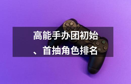 高能手办团初始、首抽角色排名-第1张-游戏信息-龙启网