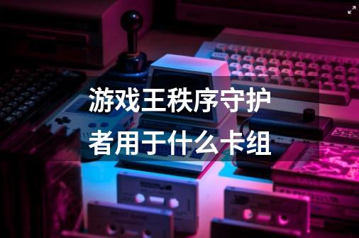游戏王秩序守护者用于什么卡组-第1张-游戏信息-龙启网