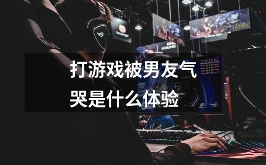 打游戏被男友气哭是什么体验-第1张-游戏信息-龙启网