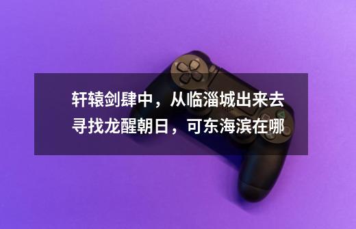 轩辕剑肆中，从临淄城出来去寻找龙醒朝日，可东海滨在哪-第1张-游戏信息-龙启网
