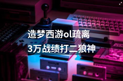 造梦西游ol疏离3万战绩打二狼神-第1张-游戏信息-龙启网