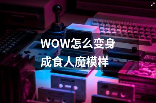 WOW怎么变身成食人魔模样-第1张-游戏信息-龙启网
