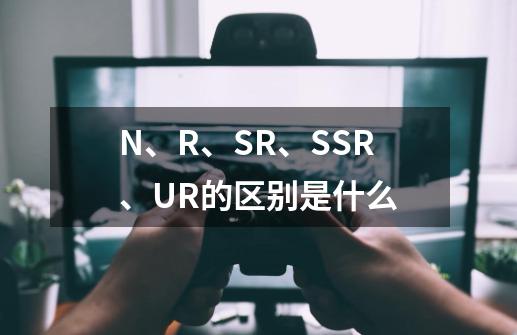 N、R、SR、SSR、UR的区别是什么-第1张-游戏信息-龙启网