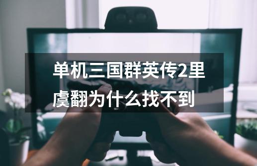 单机三国群英传2里虞翻为什么找不到-第1张-游戏信息-龙启网
