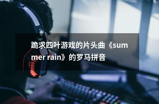 跪求四叶游戏的片头曲《summer rain》的罗马拼音-第1张-游戏信息-龙启网