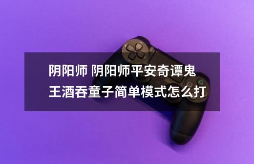 阴阳师 阴阳师平安奇谭鬼王酒吞童子简单模式怎么打-第1张-游戏信息-龙启网