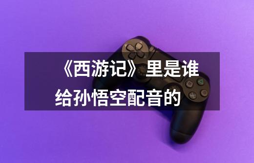 《西游记》里是谁给孙悟空配音的-第1张-游戏信息-龙启网