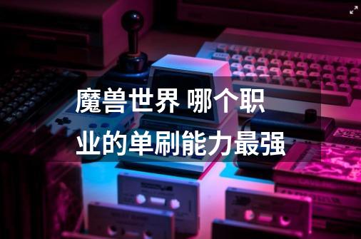 魔兽世界 哪个职业的单刷能力最强-第1张-游戏信息-龙启网