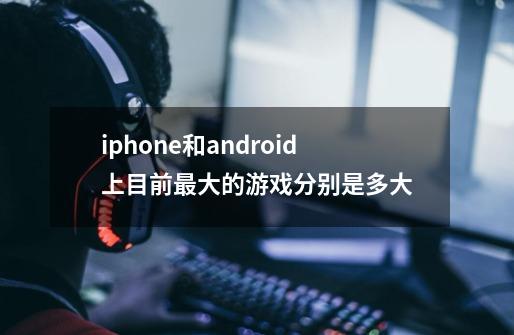 iphone和android上目前最大的游戏分别是多大-第1张-游戏信息-龙启网