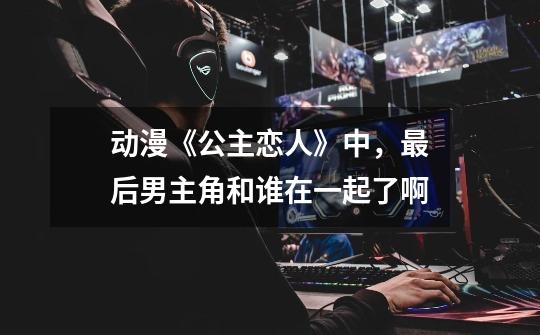 动漫《公主恋人》中，最后男主角和谁在一起了啊-第1张-游戏信息-龙启网