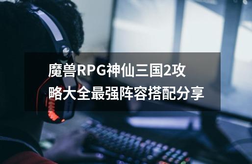 魔兽RPG神仙三国2攻略大全最强阵容搭配分享-第1张-游戏信息-龙启网