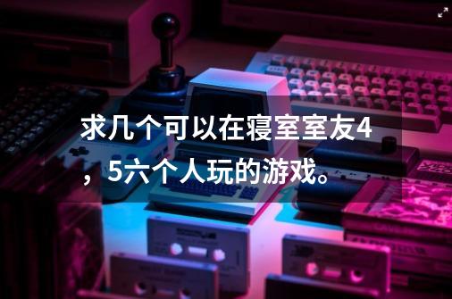 求几个可以在寝室室友4,5六个人玩的游戏。-第1张-游戏信息-龙启网