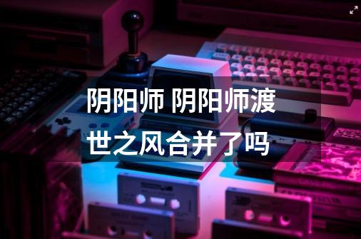 阴阳师 阴阳师渡世之风合并了吗-第1张-游戏信息-龙启网