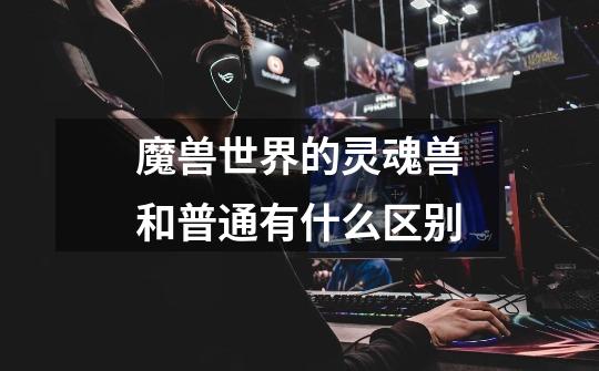 魔兽世界的灵魂兽和普通有什么区别-第1张-游戏信息-龙启网