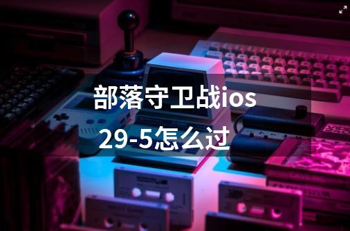 部落守卫战ios 29-5怎么过-第1张-游戏信息-龙启网