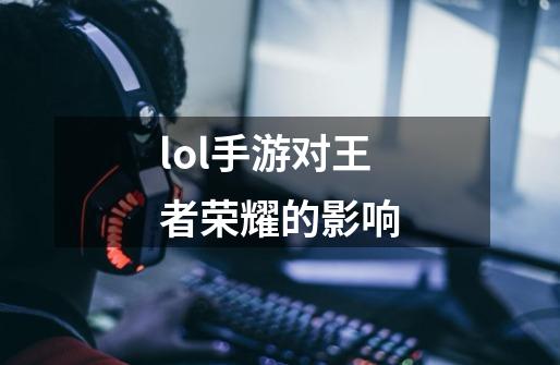 lol手游对王者荣耀的影响-第1张-游戏信息-龙启网
