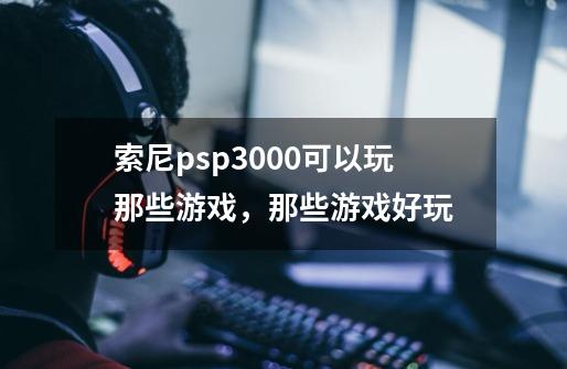索尼psp3000可以玩那些游戏,那些游戏好玩-第1张-游戏信息-龙启网