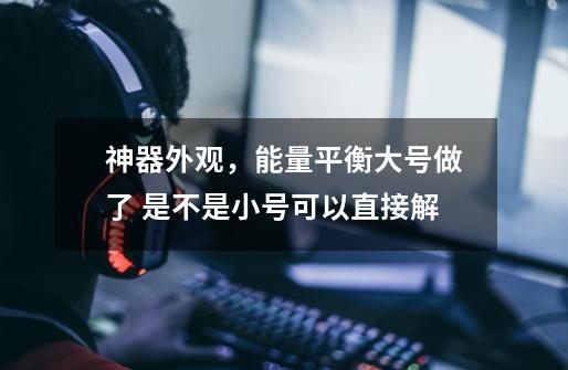 神器外观，能量平衡大号做了 是不是小号可以直接解-第1张-游戏信息-龙启网