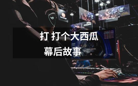 打 打个大西瓜  幕后故事-第1张-游戏信息-龙启网