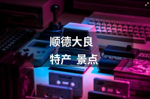 顺德大良 特产 景点-第1张-游戏信息-龙启网