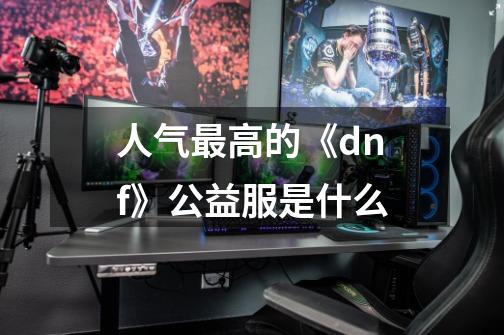 人气最高的《dnf》公益服是什么-第1张-游戏信息-龙启网