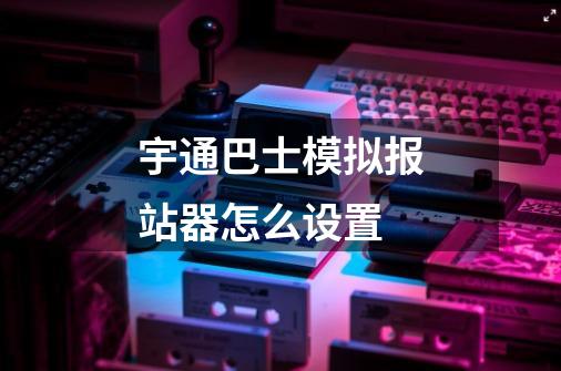 宇通巴士模拟报站器怎么设置-第1张-游戏信息-龙启网
