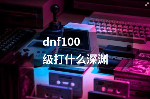dnf100级打什么深渊-第1张-游戏信息-龙启网