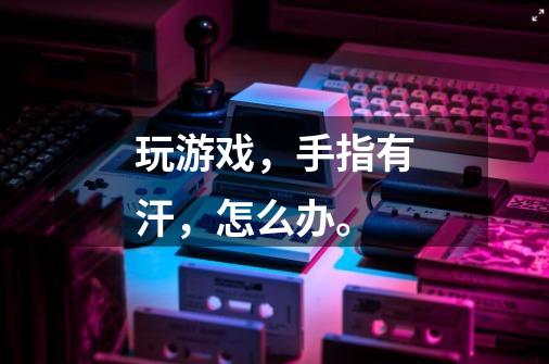 玩游戏,手指有汗,怎么办。-第1张-游戏信息-龙启网