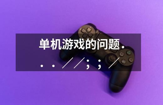 单机游戏的问题...//;;/-第1张-游戏信息-龙启网