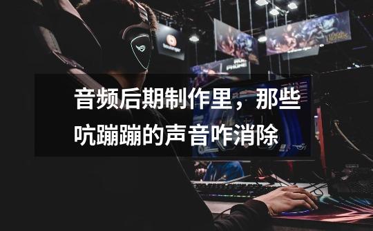音频后期制作里,那些吭蹦蹦的声音咋消除-第1张-游戏信息-龙启网