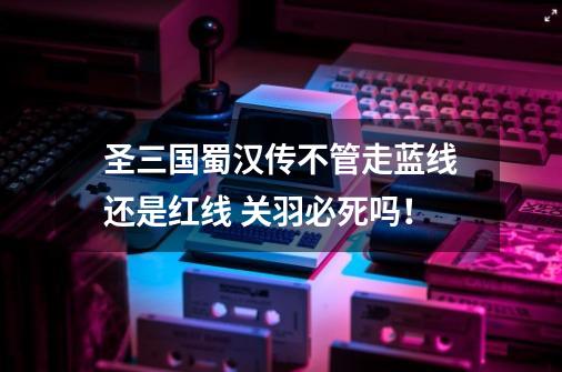 圣三国蜀汉传不管走蓝线还是红线 关羽必死吗!-第1张-游戏信息-龙启网