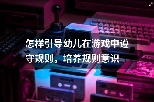 怎样引导幼儿在游戏中遵守规则,培养规则意识-第1张-游戏信息-龙启网