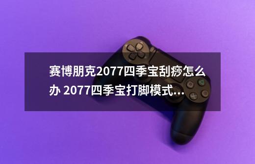 赛博朋克2077四季宝刮痧怎么办 2077四季宝打脚模式击杀攻略-第1张-游戏信息-龙启网