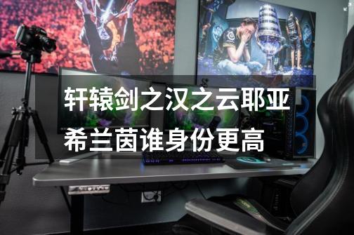 轩辕剑之汉之云耶亚希兰茵谁身份更高-第1张-游戏信息-龙启网