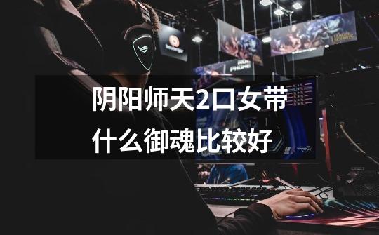 阴阳师天2口女带什么御魂比较好-第1张-游戏信息-龙启网