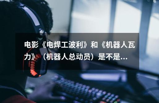 电影《电焊工波利》和《机器人瓦力》（机器人总动员）是不是同一部电影-第1张-游戏信息-龙启网