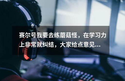 赛尔号我要去练蘑菇怪,在学习力上非常就纠结,大家给点意见,刷体力攻击呢 还是体力特攻,或送它去医院-第1张-游戏信息-龙启网