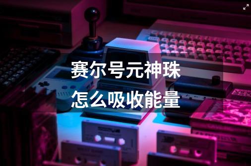 赛尔号元神珠怎么吸收能量-第1张-游戏信息-龙启网
