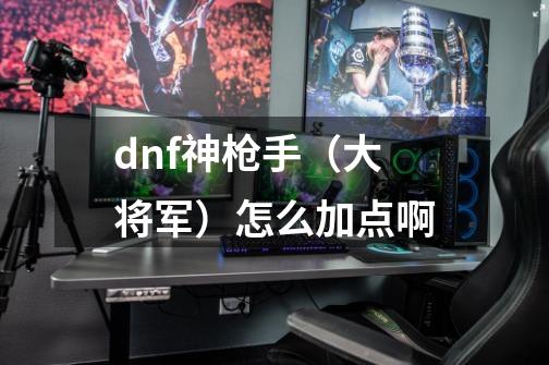 dnf神枪手（大将军）怎么加点啊-第1张-游戏信息-龙启网