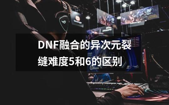 DNF融合的异次元裂缝难度5和6的区别-第1张-游戏信息-龙启网