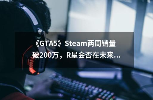 《GTA5》Steam两周销量破200万,R星会否在未来更关注PC平台-第1张-游戏信息-龙启网