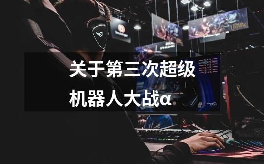 关于第三次超级机器人大战α-第1张-游戏信息-龙启网
